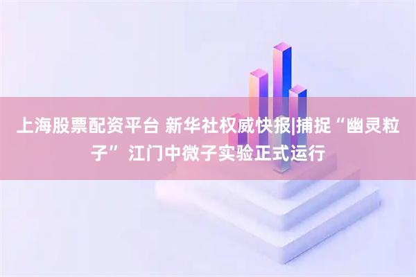 上海股票配资平台 新华社权威快报|捕捉“幽灵粒子” 江门中微子实验正式运行