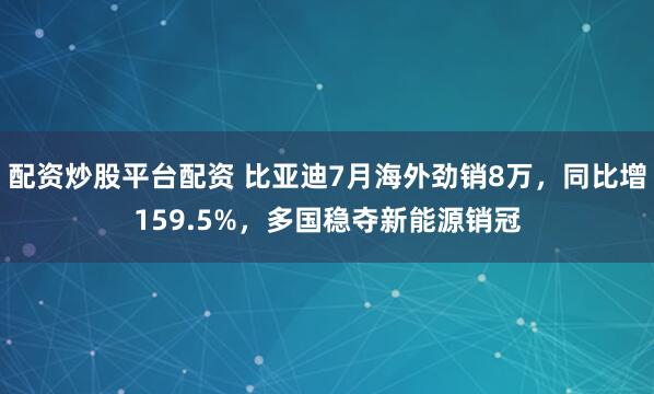 配资炒股平台配资 比亚迪7月海外劲销8万，同比增159.5%，多国稳夺新能源销冠