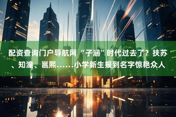 配资查询门户导航网 “子涵”时代过去了？扶苏、知潼、邕熙……小学新生报到名字惊艳众人