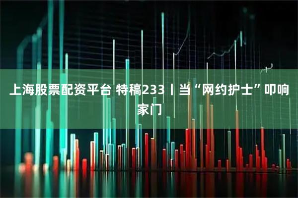上海股票配资平台 特稿233丨当“网约护士”叩响家门