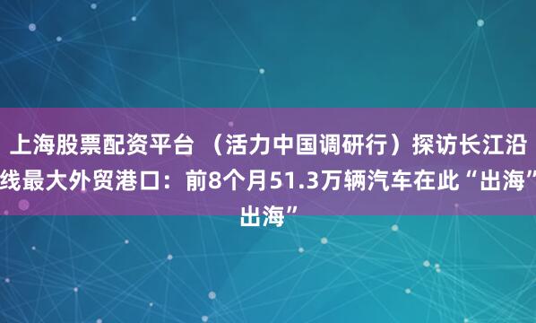 上海股票配资平台 （活力中国调研行）探访长江沿线最大外贸港口：前8个月51.3万辆汽车在此“出海”