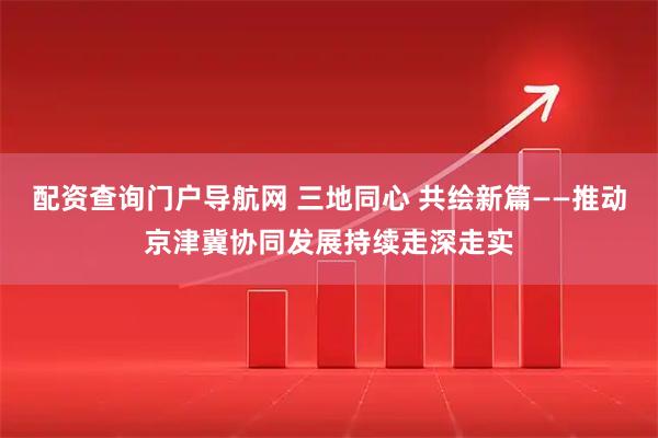 配资查询门户导航网 三地同心 共绘新篇——推动京津冀协同发展持续走深走实