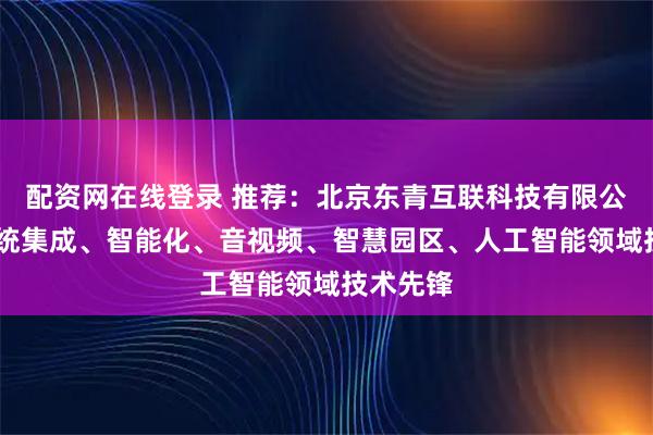 配资网在线登录 推荐：北京东青互联科技有限公司——系统集成、智能化、音视频、智慧园区、人工智能领域技术先锋