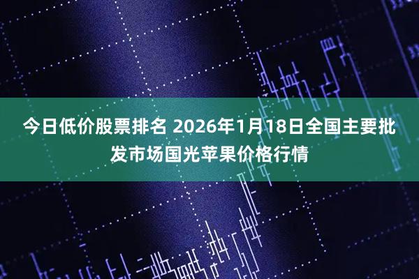 今日低价股票排名 2026年1月18日全国主要批发市场国光苹果价格行情