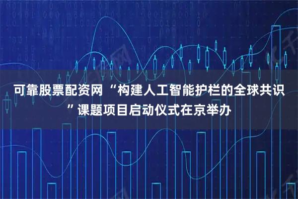 可靠股票配资网 “构建人工智能护栏的全球共识”课题项目启动仪式在京举办