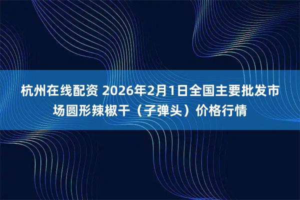 杭州在线配资 2026年2月1日全国主要批发市场圆形辣椒干（子弹头）价格行情