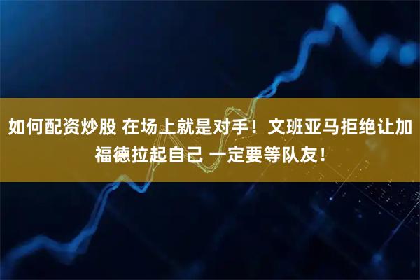 如何配资炒股 在场上就是对手！文班亚马拒绝让加福德拉起自己 一定要等队友！