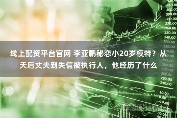 线上配资平台官网 李亚鹏秘恋小20岁模特？从天后丈夫到失信被执行人，他经历了什么