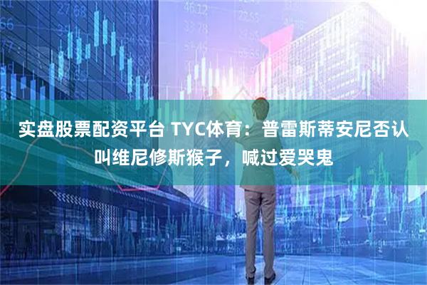 实盘股票配资平台 TYC体育：普雷斯蒂安尼否认叫维尼修斯猴子，喊过爱哭鬼