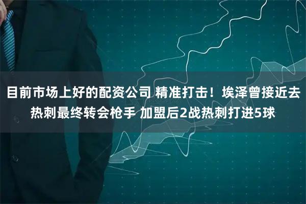 目前市场上好的配资公司 精准打击！埃泽曾接近去热刺最终转会枪手 加盟后2战热刺打进5球