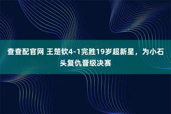 查查配官网 王楚钦4-1完胜19岁超新星，为小石头复仇晋级决赛