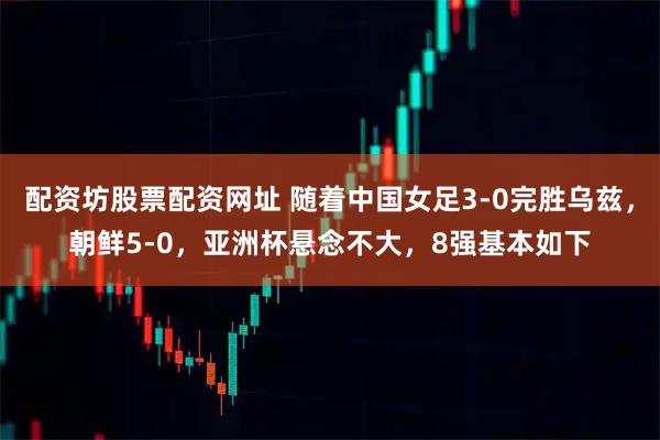 配资坊股票配资网址 随着中国女足3-0完胜乌兹，朝鲜5-0，亚洲杯悬念不大，8强基本如下