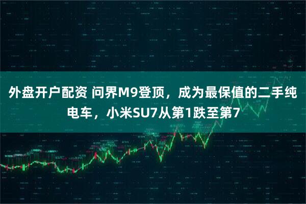 外盘开户配资 问界M9登顶,成为最保值的二手纯电车,小米SU7从第1跌至第7