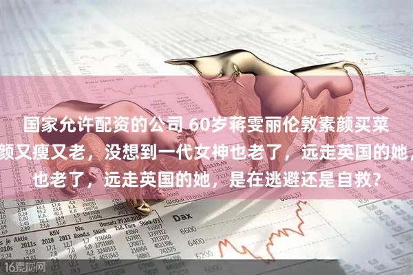 国家允许配资的公司 60岁蒋雯丽伦敦素颜买菜被拍：定居英国，素颜又瘦又老，没想到一代女神也老了，远走英国的她，是在逃避还是自救？