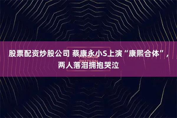 股票配资炒股公司 蔡康永小S上演“康熙合体”,两人落泪拥抱哭泣