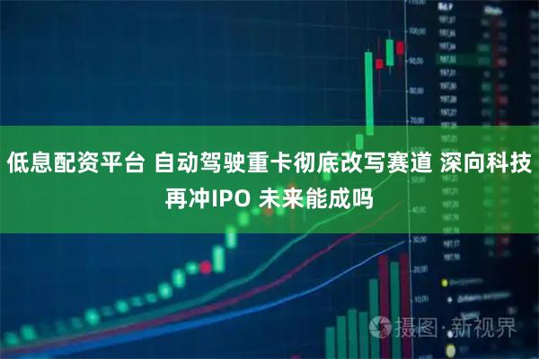 低息配资平台 自动驾驶重卡彻底改写赛道 深向科技再冲IPO 未来能成吗