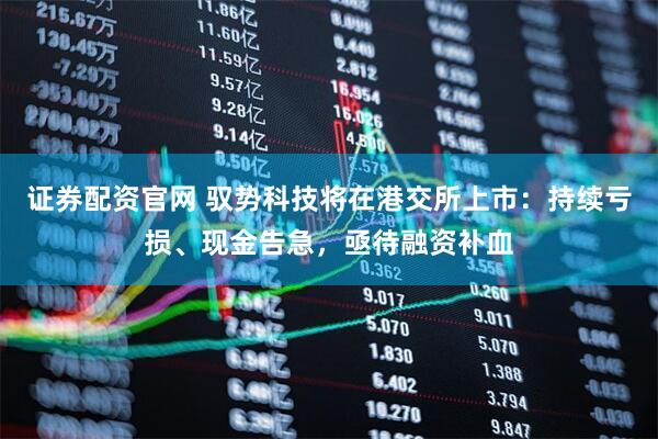 证券配资官网 驭势科技将在港交所上市：持续亏损、现金告急，亟待融资补血