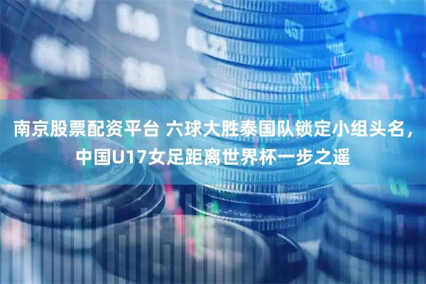 南京股票配资平台 六球大胜泰国队锁定小组头名，中国U17女足距离世界杯一步之遥