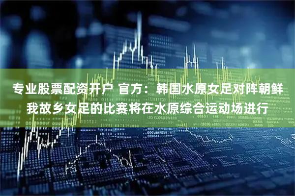 专业股票配资开户 官方：韩国水原女足对阵朝鲜我故乡女足的比赛将在水原综合运动场进行