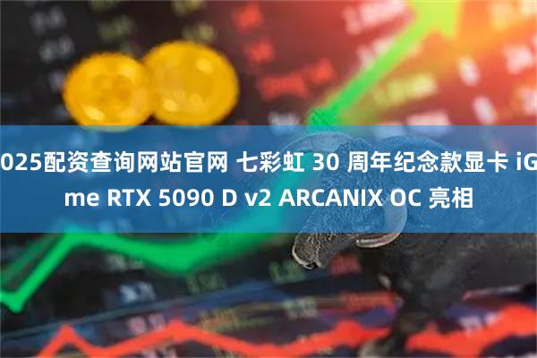 2025配资查询网站官网 七彩虹 30 周年纪念款显卡 iGame RTX 5090 D v2 ARCANIX OC 亮相