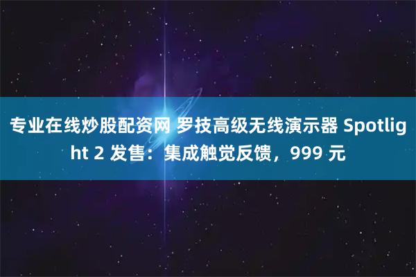 专业在线炒股配资网 罗技高级无线演示器 Spotlight 2 发售：集成触觉反馈，999 元