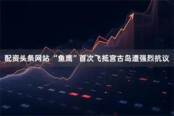 配资头条网站 “鱼鹰”首次飞抵宫古岛遭强烈抗议