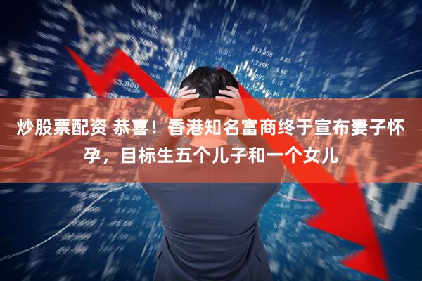 炒股票配资 恭喜！香港知名富商终于宣布妻子怀孕，目标生五个儿子和一个女儿