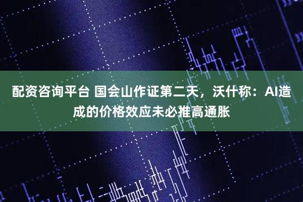 配资咨询平台 国会山作证第二天，沃什称：AI造成的价格效应未必推高通胀