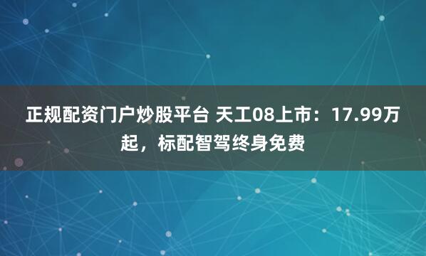 正规配资门户炒股平台 天工08上市：17.99万起，标配智驾终身免费
